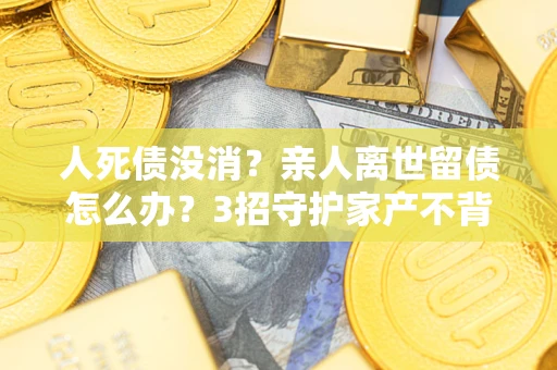 济南人死债没消？亲人离世留债怎么办？3招守护家产不背锅