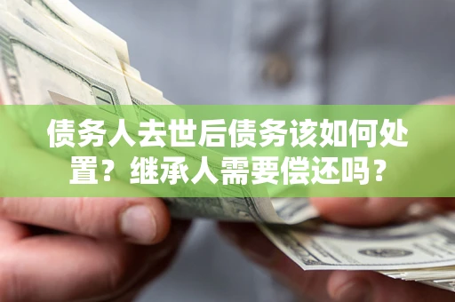济南债务人去世后债务该如何处置？继承人需要偿还吗？