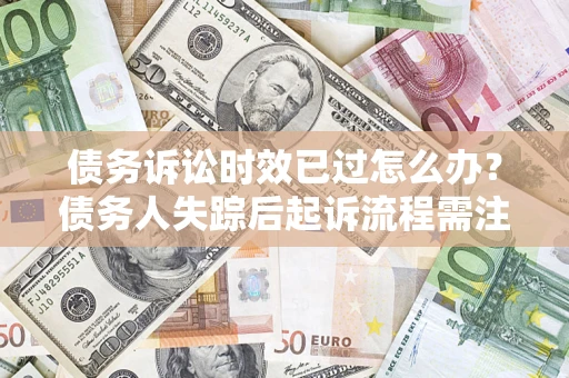 济南债务诉讼时效已过怎么办？债务人失踪后起诉流程需注意什么？